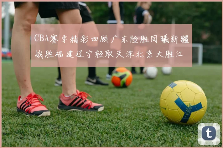 CBA赛季精彩回顾广东险胜同曦新疆战胜福建辽宁轻取天津北京大胜江苏