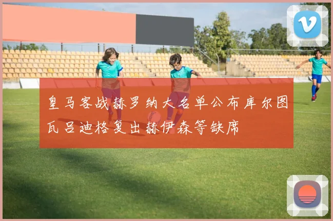 皇马客战赫罗纳大名单公布库尔图瓦吕迪格复出赫伊森等缺席