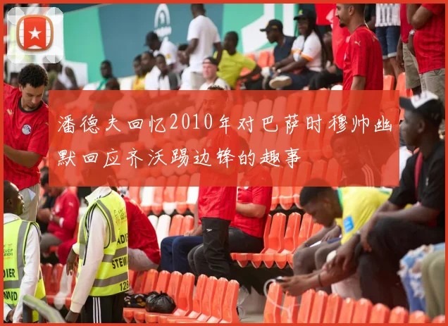 潘德夫回忆2010年对巴萨时穆帅幽默回应齐沃踢边锋的趣事