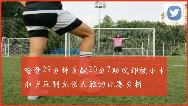 哈登29分钟贡献20分7助攻却被小卡和卢压制无伤大雅的比赛分析