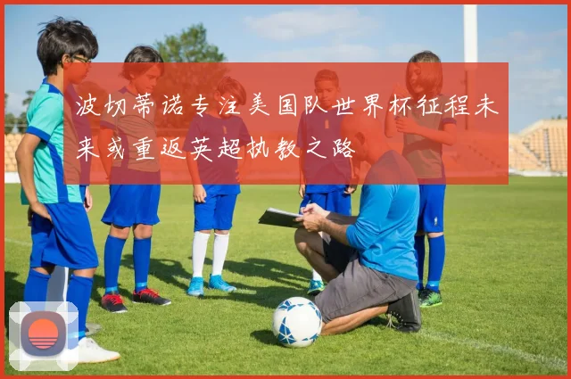 波切蒂诺专注美国队世界杯征程未来或重返英超执教之路