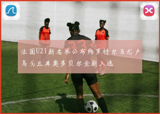 法国U21新名单公布约罗特尔马尤卢乌戈丘库奥多贝尔全新入选