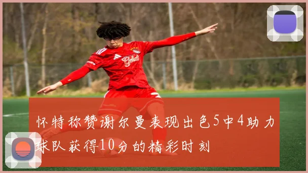 怀特称赞谢尔曼表现出色5中4助力球队获得10分的精彩时刻