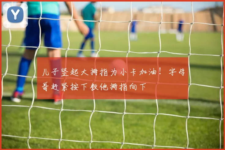 儿子竖起大拇指为小卡加油！字母哥赶紧按下教他拇指向下