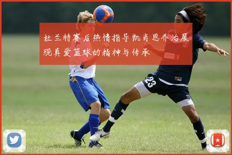 杜兰特赛后热情指导凯肖恩乔治展现真爱篮球的精神与传承