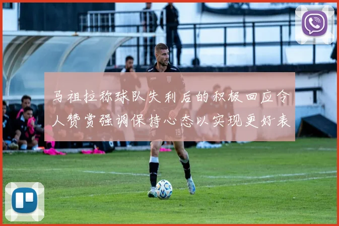 马祖拉称球队失利后的积极回应令人赞赏强调保持心态以实现更好表现