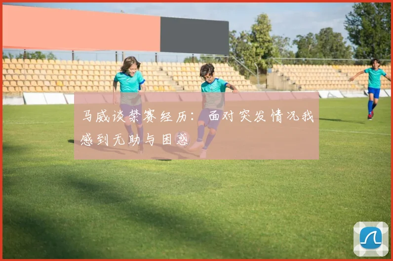 马威谈禁赛经历：面对突发情况我感到无助与困惑
