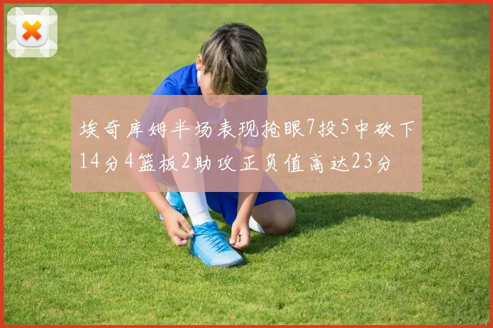埃奇库姆半场表现抢眼7投5中砍下14分4篮板2助攻正负值高达23分