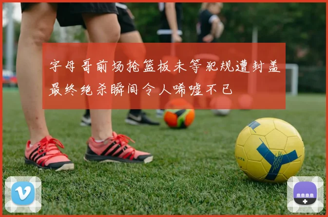 字母哥前场抢篮板未等犯规遭封盖最终绝杀瞬间令人唏嘘不已