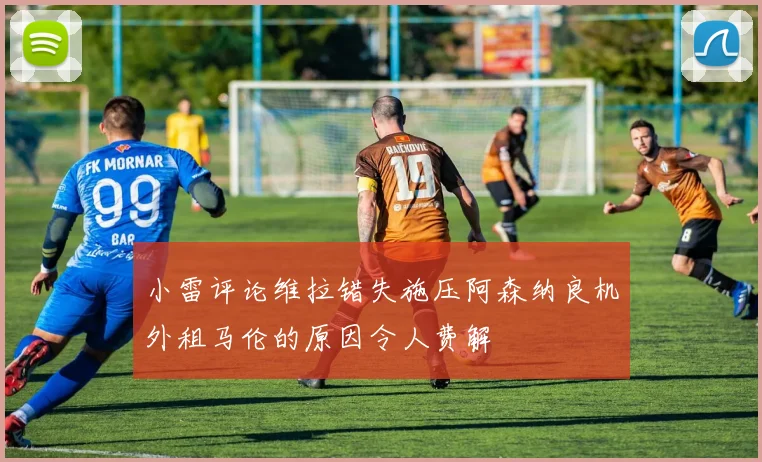 小雷评论维拉错失施压阿森纳良机外租马伦的原因令人费解