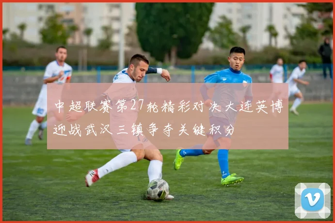 中超联赛第27轮精彩对决大连英博迎战武汉三镇争夺关键积分