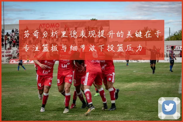 芬奇分析里德表现提升的关键在于专注篮板与细节放下投篮压力