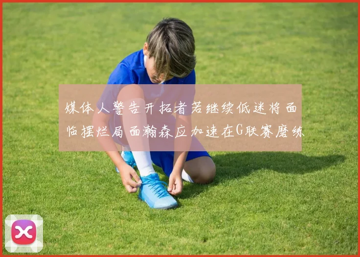 媒体人警告开拓者若继续低迷将面临摆烂局面瀚森应加速在G联赛磨练技能