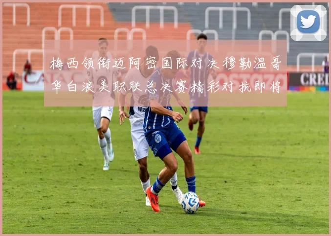 梅西领衔迈阿密国际对决穆勒温哥华白浪美职联总决赛精彩对抗即将上演