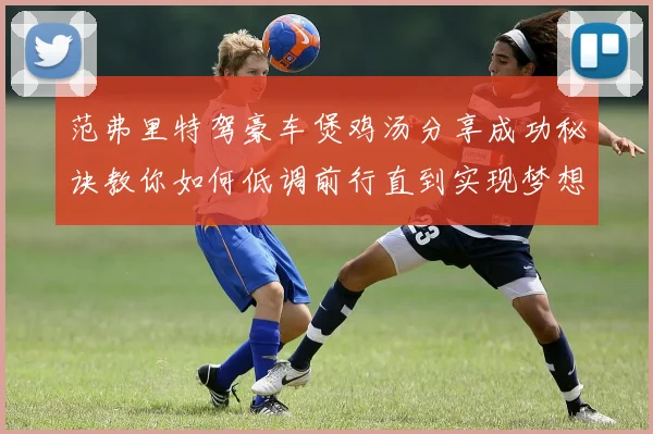 范弗里特驾豪车煲鸡汤分享成功秘诀教你如何低调前行直到实现梦想